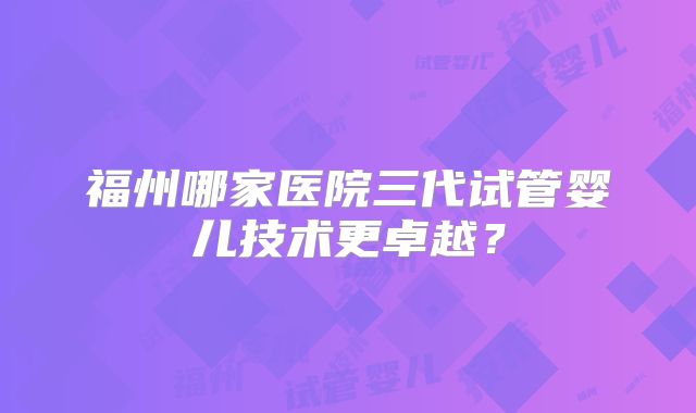 福州哪家医院三代试管婴儿技术更卓越？