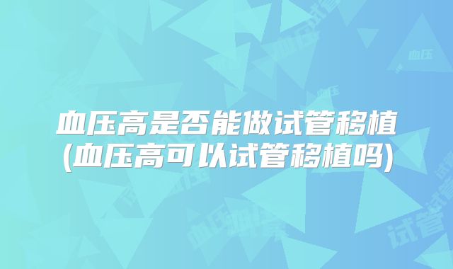 血压高是否能做试管移植(血压高可以试管移植吗)