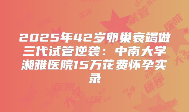 2025年42岁卵巢衰竭做三代试管逆袭：中南大学湘雅医院15万花费怀孕实录