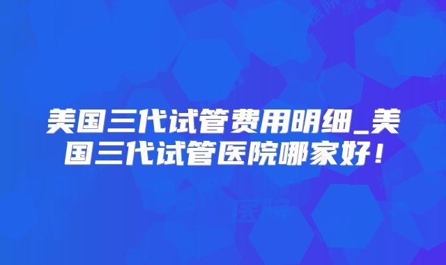 美国三代试管费用明细_美国三代试管医院哪家好！