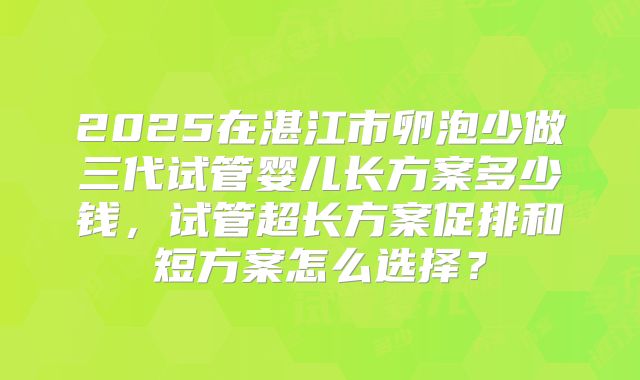 2025在湛江市卵泡少做三代试管婴儿长方案多少钱,试管超长方案促排和短方案怎么选择?