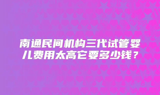 南通民间机构三代试管婴儿费用太高它要多少钱？