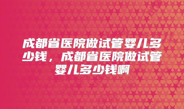 成都省医院做试管婴儿多少钱，成都省医院做试管婴儿多少钱啊