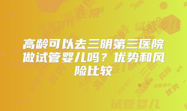 高龄可以去三明第三医院做试管婴儿吗?优势和风险比较
