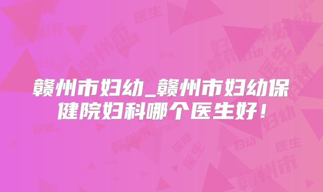赣州市妇幼_赣州市妇幼保健院妇科哪个医生好！