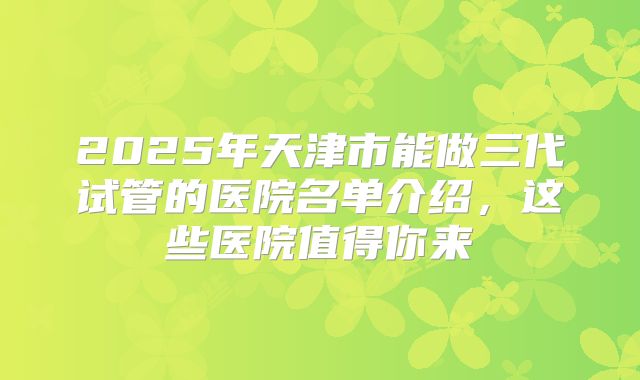 2025年天津市能做三代试管的医院名单介绍，这些医院值得你来