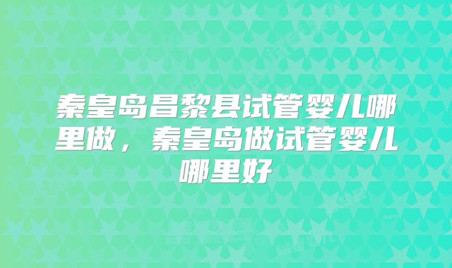 秦皇岛昌黎县试管婴儿哪里做，秦皇岛做试管婴儿哪里好