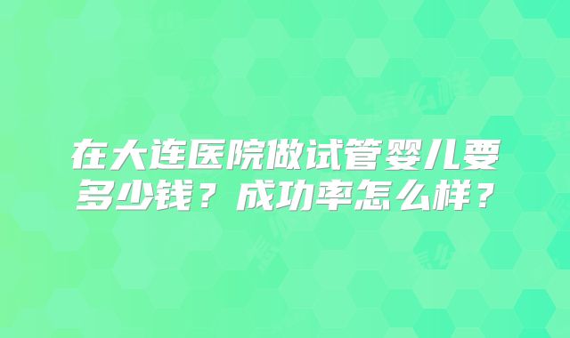 在大连医院做试管婴儿要多少钱？成功率怎么样？