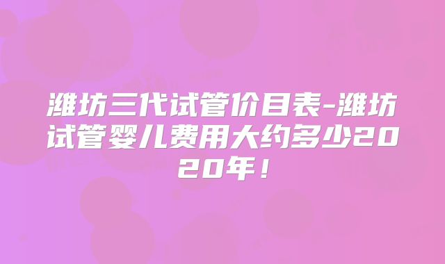 潍坊三代试管价目表-潍坊试管婴儿费用大约多少2020年!