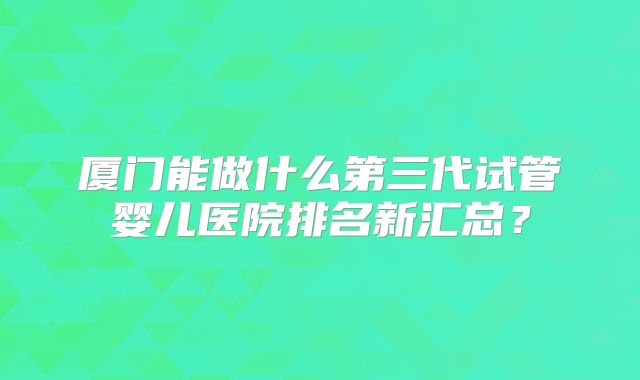 厦门能做什么第三代试管婴儿医院排名新汇总？