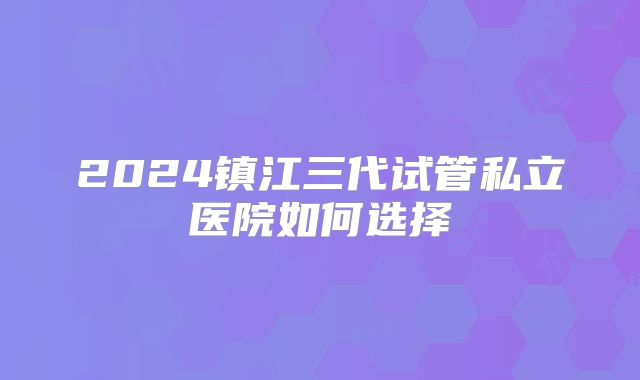 2024镇江三代试管私立医院如何选择
