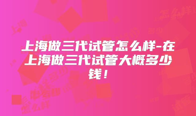 上海做三代试管怎么样-在上海做三代试管大概多少钱！