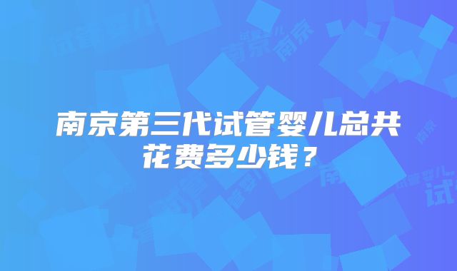 南京第三代试管婴儿总共花费多少钱？