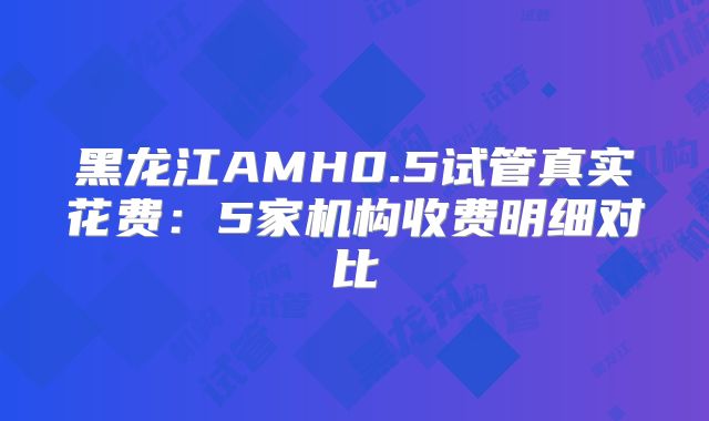 黑龙江AMH0.5试管真实花费:5家机构收费明细对比