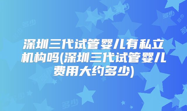 深圳三代试管婴儿有私立机构吗(深圳三代试管婴儿费用大约多少)