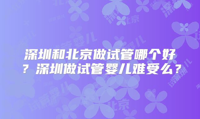 深圳和北京做试管哪个好？深圳做试管婴儿难受么？