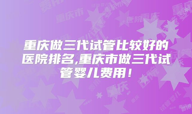 重庆做三代试管比较好的医院排名,重庆市做三代试管婴儿费用！