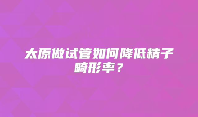 太原做试管如何降低精子畸形率？