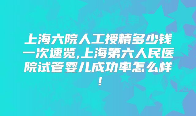上海六院人工授精多少钱一次速览,上海第六人民医院试管婴儿成功率怎么样！