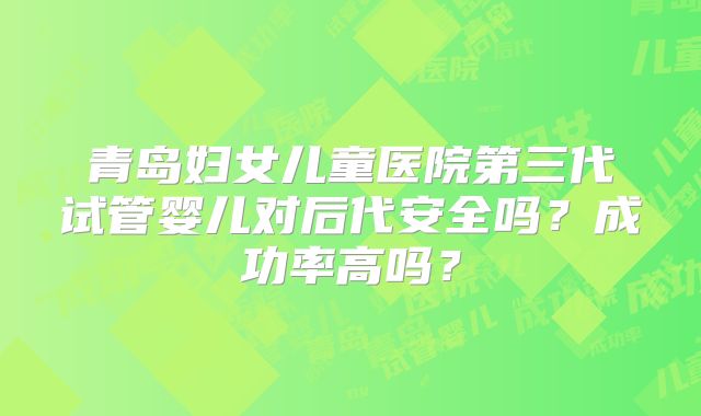 青岛妇女儿童医院第三代试管婴儿对后代安全吗？成功率高吗？