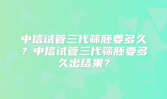 中信试管三代筛胚要多久？中信试管三代筛胚要多久出结果？