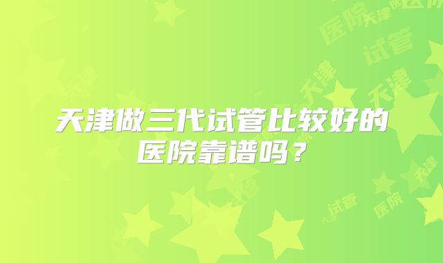 天津做三代试管比较好的医院靠谱吗?