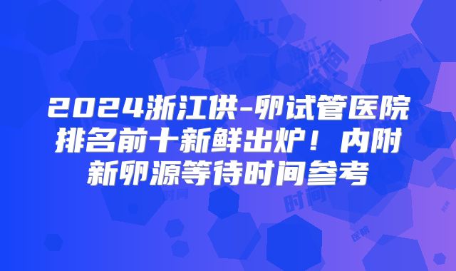 2024浙江供-卵试管医院排名前十新鲜出炉！内附新卵源等待时间参考