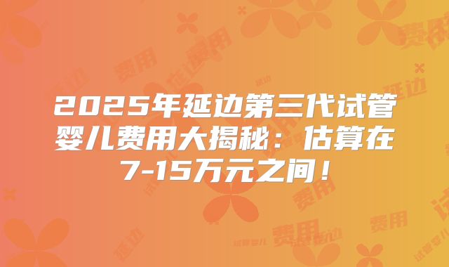 2025年延边第三代试管婴儿费用大揭秘:估算在7-15万元之间!