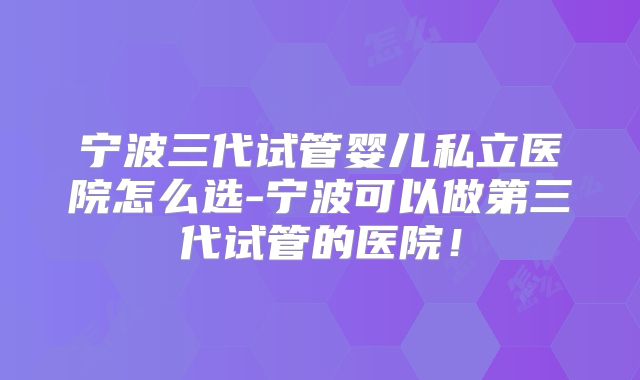宁波三代试管婴儿私立医院怎么选-宁波可以做第三代试管的医院！