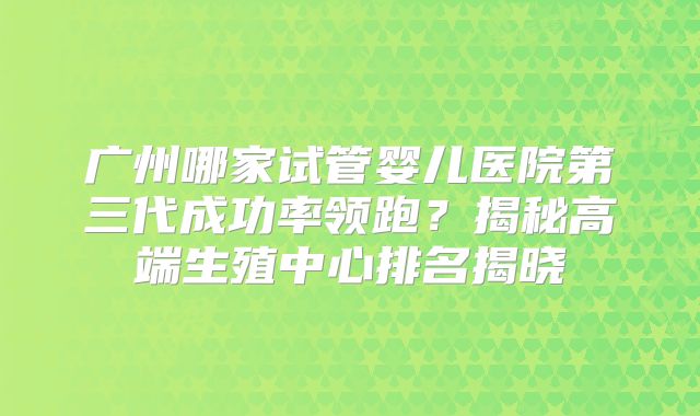 广州哪家试管婴儿医院第三代成功率领跑？揭秘高端生殖中心排名揭晓