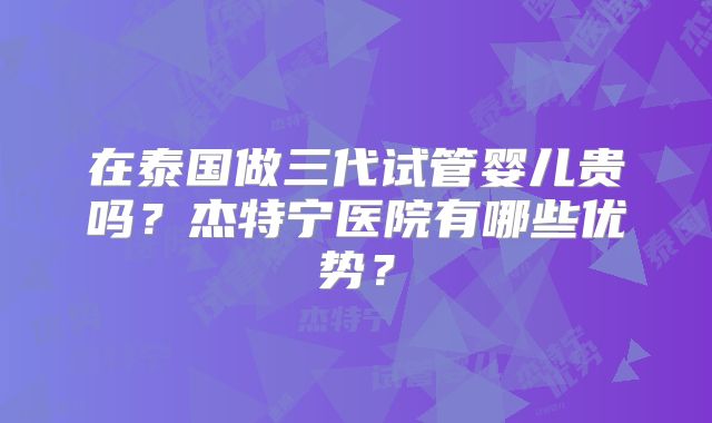 在泰国做三代试管婴儿贵吗？杰特宁医院有哪些优势？