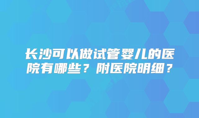 长沙可以做试管婴儿的医院有哪些？附医院明细？
