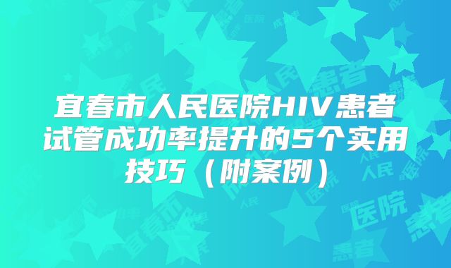 宜春市人民医院HIV患者试管成功率提升的5个实用技巧（附案例）