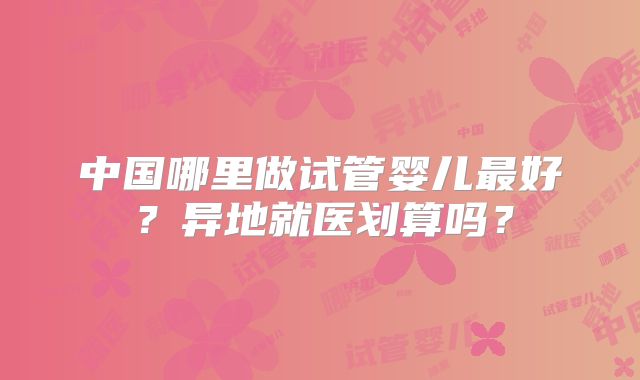 中国哪里做试管婴儿最好？异地就医划算吗？