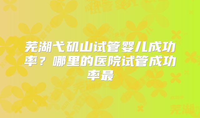 芜湖弋矶山试管婴儿成功率？哪里的医院试管成功率最