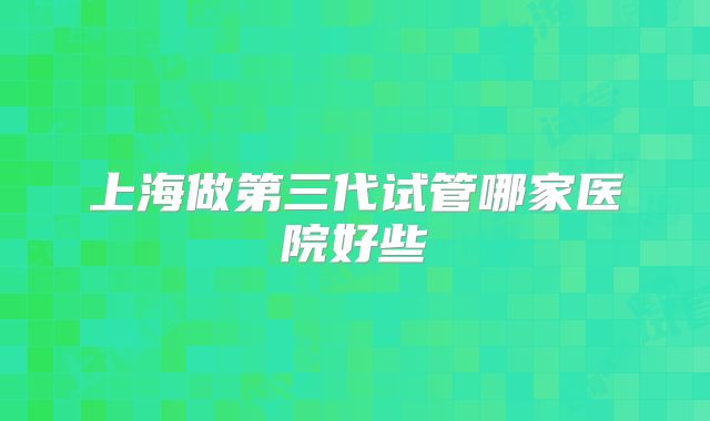 上海做第三代试管哪家医院好些