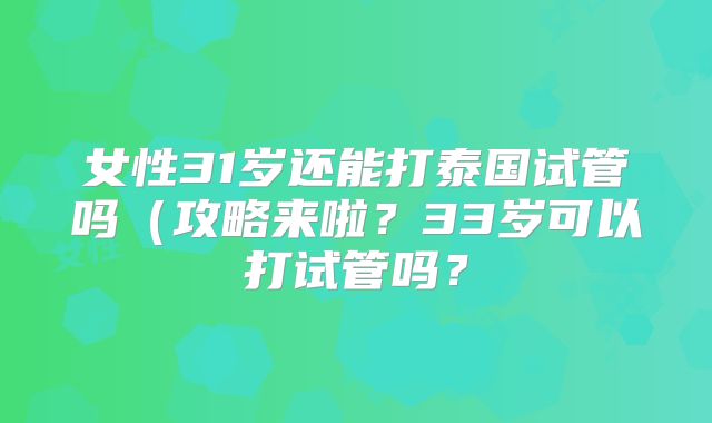 女性31岁还能打泰国试管吗(攻略来啦?33岁可以打试管吗?