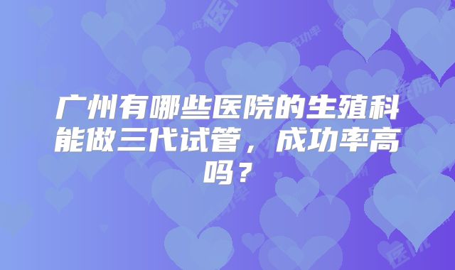 广州有哪些医院的生殖科能做三代试管，成功率高吗？