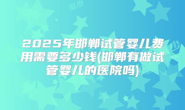 2025年邯郸试管婴儿费用需要多少钱(邯郸有做试管婴儿的医院吗)
