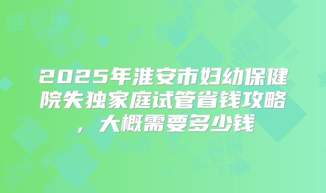 2025年淮安市妇幼保健院失独家庭试管省钱攻略，大概需要多少钱