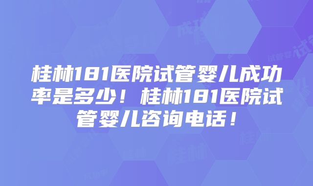 桂林181医院试管婴儿成功率是多少！桂林181医院试管婴儿咨询电话！