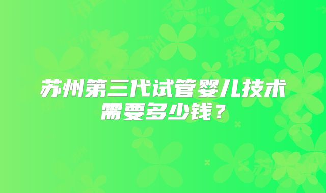 苏州第三代试管婴儿技术需要多少钱?