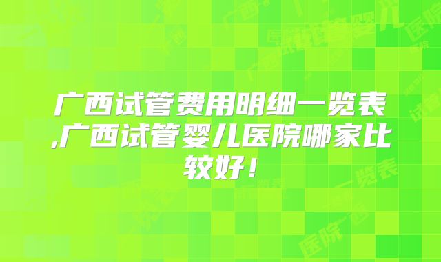 广西试管费用明细一览表,广西试管婴儿医院哪家比较好！