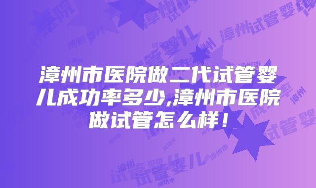 漳州市医院做二代试管婴儿成功率多少,漳州市医院做试管怎么样！