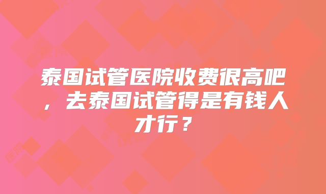 泰国试管医院收费很高吧，去泰国试管得是有钱人才行？