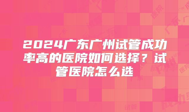 2024广东广州试管成功率高的医院如何选择？试管医院怎么选