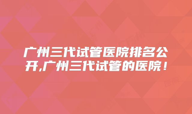 广州三代试管医院排名公开,广州三代试管的医院！
