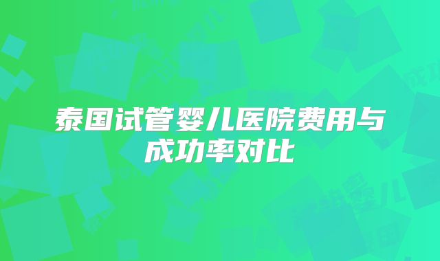 泰国试管婴儿医院费用与成功率对比