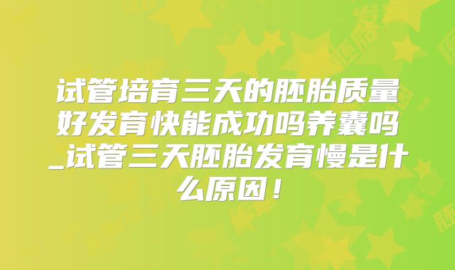 试管培育三天的胚胎质量好发育快能成功吗养囊吗_试管三天胚胎发育慢是什么原因!