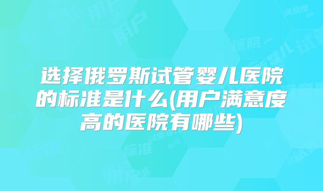 选择俄罗斯试管婴儿医院的标准是什么(用户满意度高的医院有哪些)